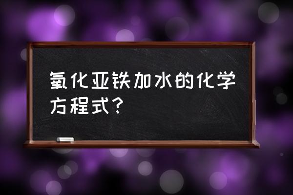 氧化亚铁加水 氧化亚铁加水的化学方程式？