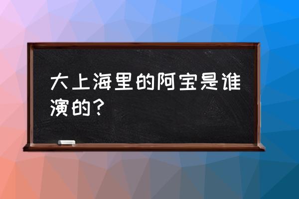 大上海中阿宝的演员叫什么 大上海里的阿宝是谁演的？