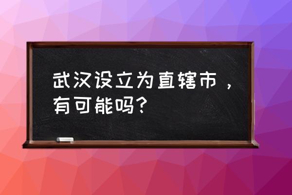 武汉直辖市即将获批 武汉设立为直辖市，有可能吗？