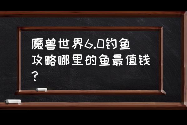 魔兽6.0钓鱼 魔兽世界6.0钓鱼攻略哪里的鱼最值钱？