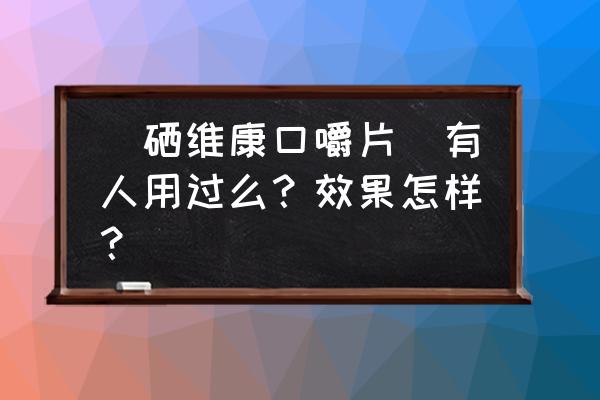 硒维康口嚼片一次要吃多久 （硒维康口嚼片）有人用过么？效果怎样？