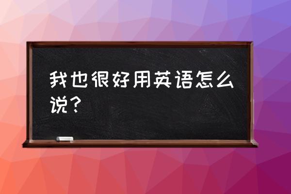 我也很好英语 我也很好用英语怎么说？