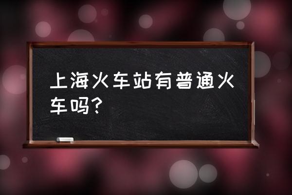 浅谈上海的火车站 上海火车站有普通火车吗？