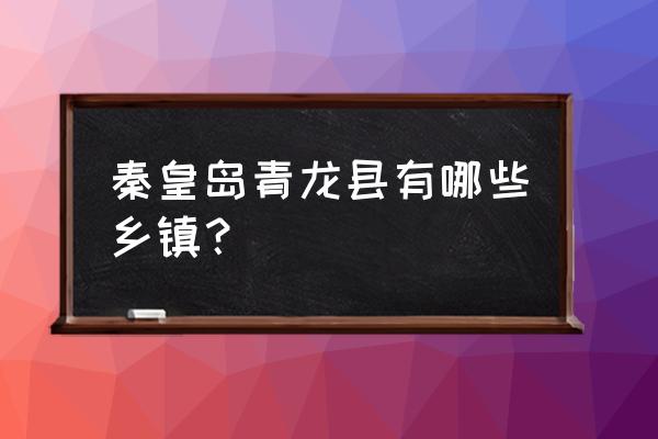 秦皇岛青龙县有几个村 秦皇岛青龙县有哪些乡镇？