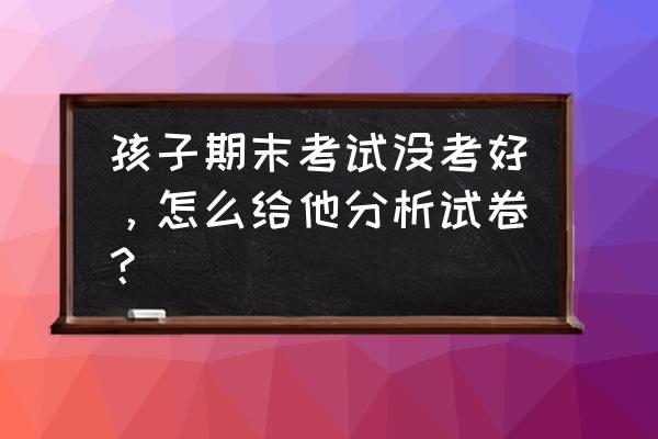 期末考试分析 孩子期末考试没考好，怎么给他分析试卷？