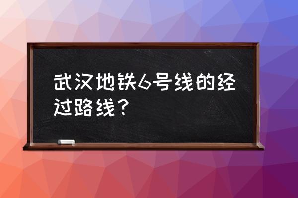 武汉6号线全部站点 武汉地铁6号线的经过路线？