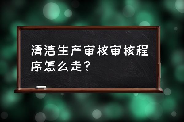 清洁生产审核的步骤 清洁生产审核审核程序怎么走？