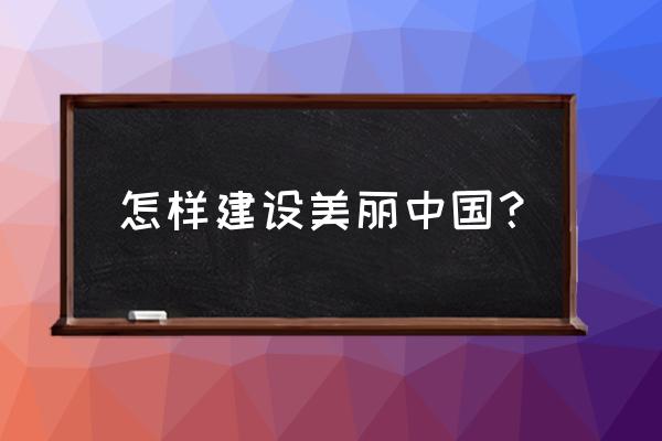 谈谈如何建设美丽中国 怎样建设美丽中国？