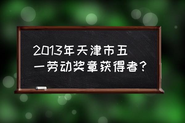 天津金融五一劳动奖章 2013年天津市五一劳动奖章获得者？