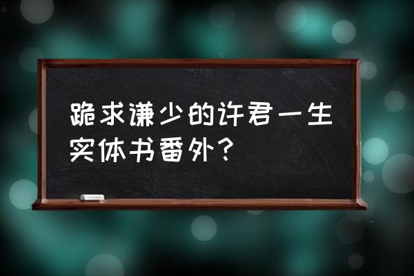 许君一生by 跪求谦少的许君一生实体书番外？