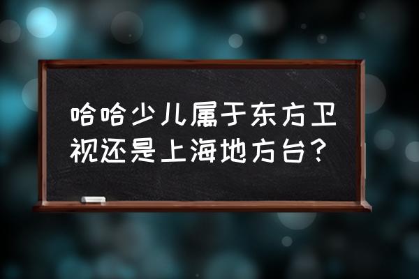 哈哈少儿频道2020 哈哈少儿属于东方卫视还是上海地方台？