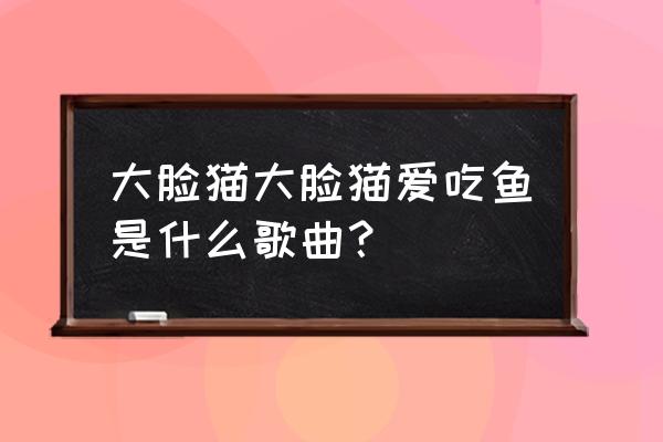 大脸猫爱吃鱼 (单人版) 大脸猫大脸猫爱吃鱼是什么歌曲？