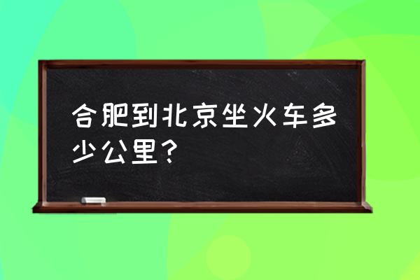 合肥到北京高铁多少公里 合肥到北京坐火车多少公里？