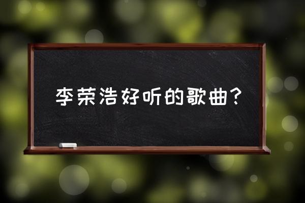 李荣浩好唱的歌 李荣浩好听的歌曲？