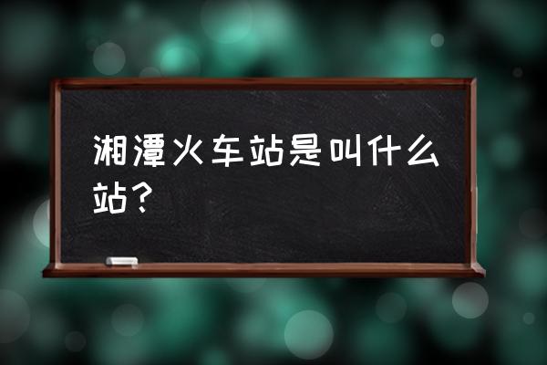 乘车火车站湘潭 湘潭火车站是叫什么站？