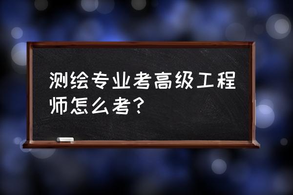 测绘高级工程师 测绘专业考高级工程师怎么考？