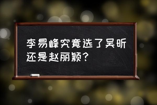 李易峰谈赵丽颖 李易峰究竟选了吴昕还是赵丽颖？