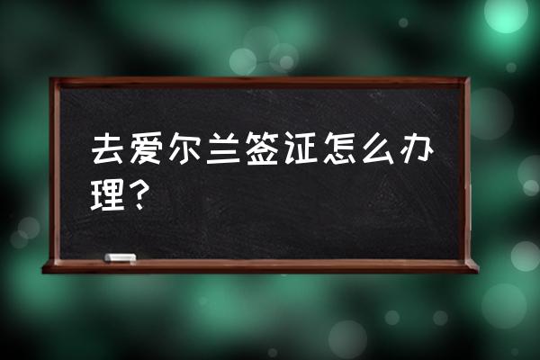 爱尔兰签证要求 去爱尔兰签证怎么办理？