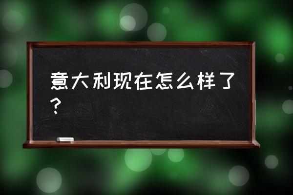 意大利最新消息今天 意大利现在怎么样了？