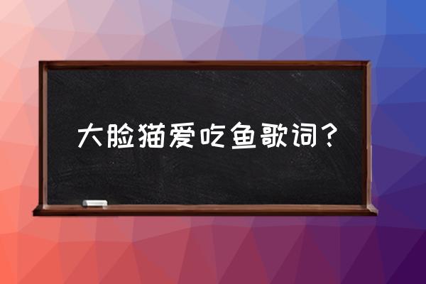 大脸猫爱吃鱼(伴奏) 大脸猫爱吃鱼歌词？