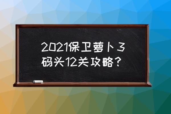 保卫萝卜3最新版攻略 2021保卫萝卜3码头12关攻略？