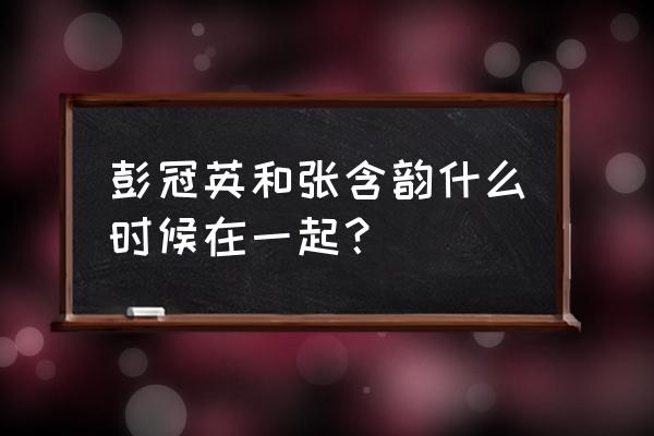 彭冠英张含韵在一起了吗 彭冠英和张含韵什么时候在一起？