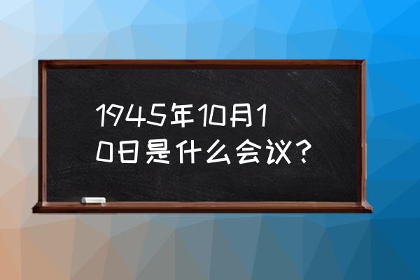 会谈纪要是谁提出 1945年10月10日是什么会议？