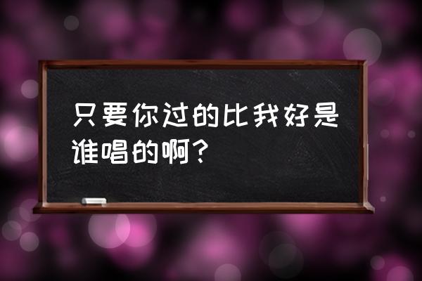 只要你过得比我好完整版 只要你过的比我好是谁唱的啊？