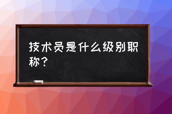 技术员是什么级别职称 技术员是什么级别职称？