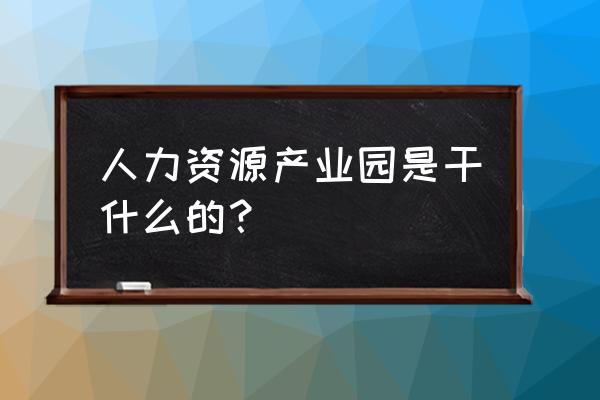 德州人力资源产业园 人力资源产业园是干什么的？