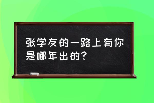 张学友一路上有你现场版 张学友的一路上有你是哪年出的？