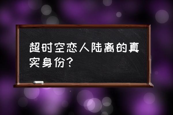 超时空恋人陆离隐藏身份 超时空恋人陆离的真实身份？