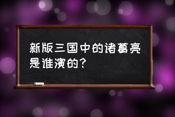 新三国诸葛亮是谁 新版三国中的诸葛亮是谁演的？