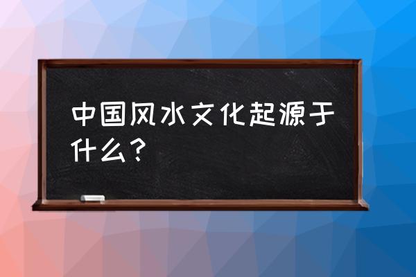 中国古代风水文化 中国风水文化起源于什么？