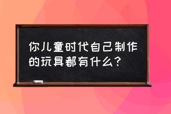 儿童手工制作玩具 你儿童时代自己制作的玩具都有什么？