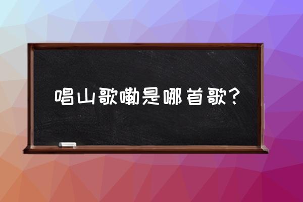 唱山歌嘞是什么歌 唱山歌嘞是哪首歌？