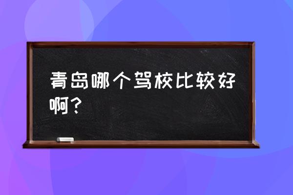 青岛驾校排名2019 青岛哪个驾校比较好啊？