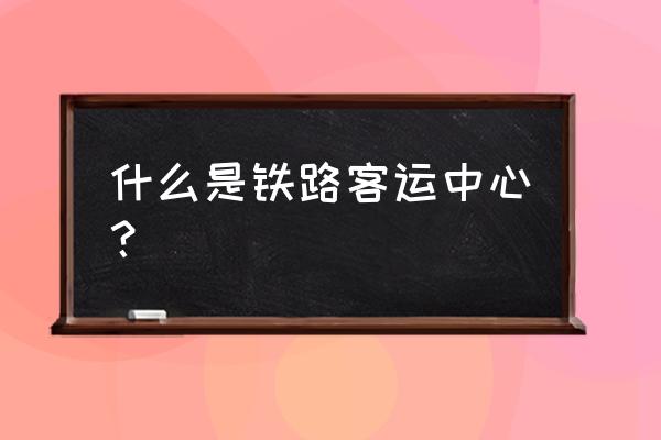 铁路客运站 什么是铁路客运中心？