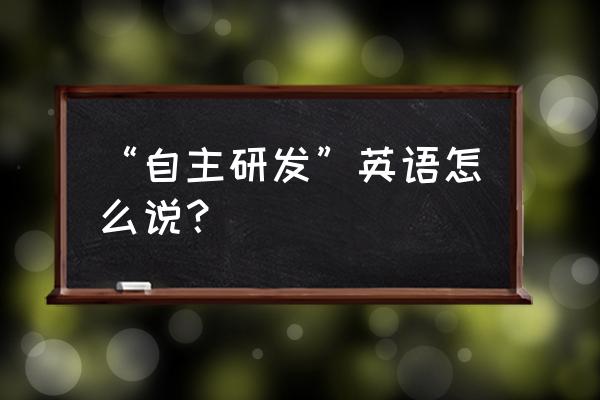 独立自主研制英文 “自主研发”英语怎么说？