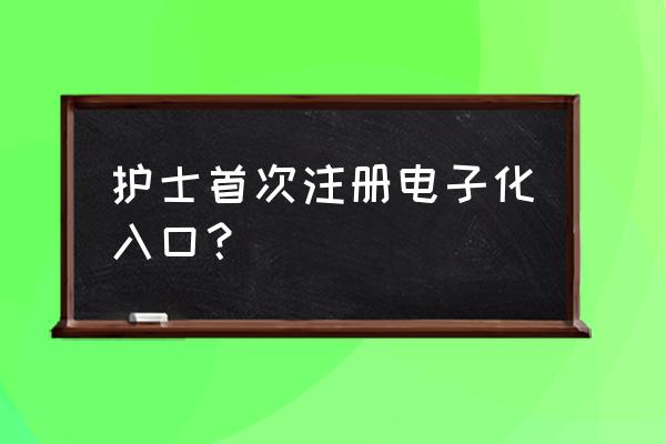 护士首次注册电子化入口 护士首次注册电子化入口？