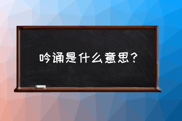 吟诵的主要意思 吟诵是什么意思？