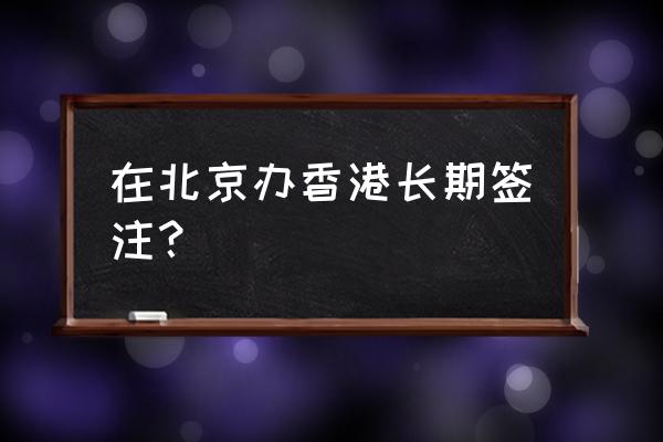 北京港澳签证 在北京办香港长期签注？