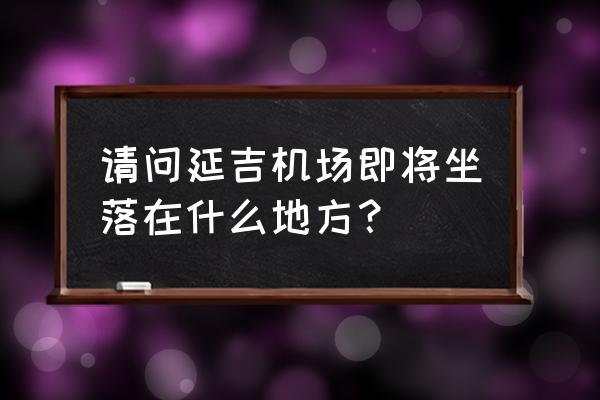 延吉机场最新消息 请问延吉机场即将坐落在什么地方？