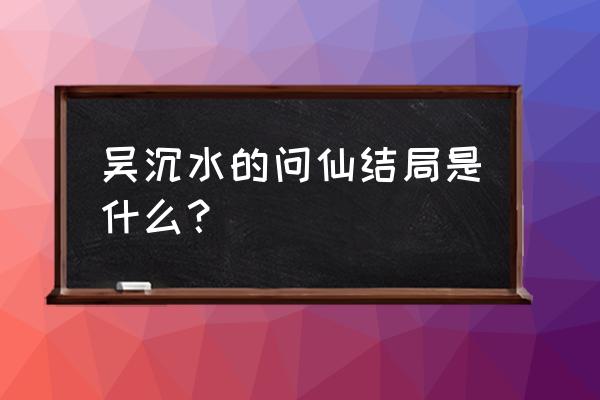 着魔 吴沉水 三观 吴沉水的问仙结局是什么？