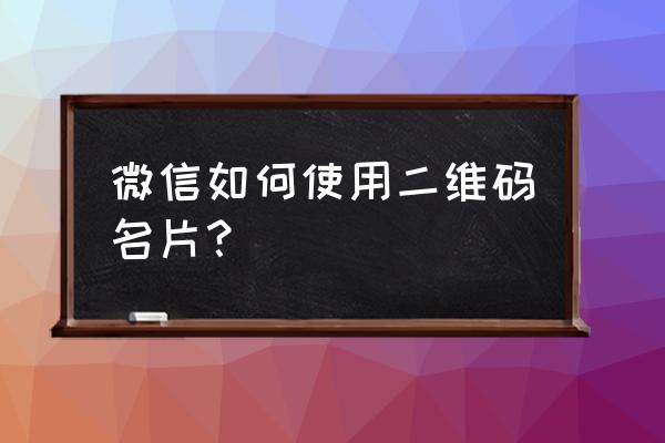 微信二维码名片 微信如何使用二维码名片？