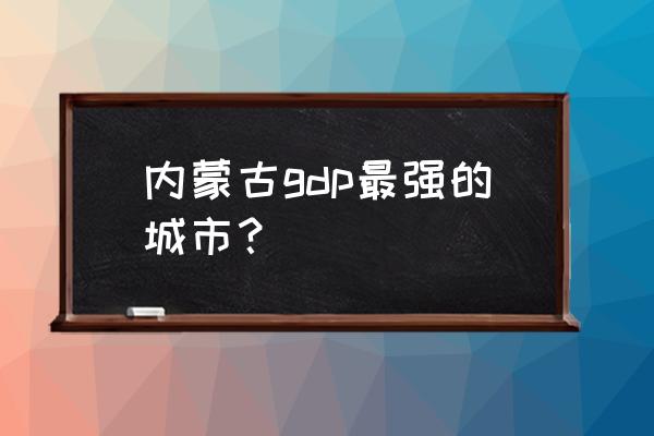 鄂尔多斯gdp总量 内蒙古gdp最强的城市？