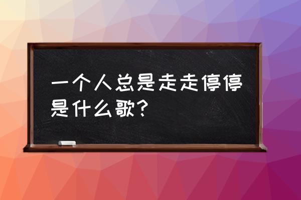 吃饭旅游到处走走停停 一个人总是走走停停是什么歌？