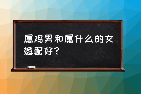 属鸡配偶的最佳属相 属鸡男和属什么的女婚配好？