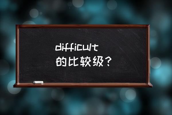 difficult的比较 difficult的比较级？