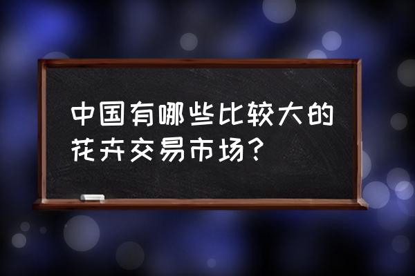 中国最大花卉市场在哪 中国有哪些比较大的花卉交易市场？